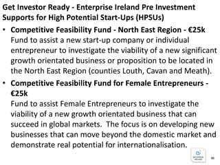 Get Investor Ready - Enterprise Ireland Pre Investment
Supports for High Potential Start-Ups (HPSUs)
• Innovation Voucher -€ 5k
Innovation Vouchers, worth €5k, are available to assist a
company to work with a registered college or knowledge
provider to explore a business opportunity or technical
problem.
• New Frontiers Entrepreneur Development Programme -
€15k (6 months full-time)
National incubation programme that offers successful
applicants with a package of supports to help accelerate
their business development and to equip you with the
skills to successfully start and grow a company.
Applications must be made directly to your nearest
participating Institute of Technology. 96
 