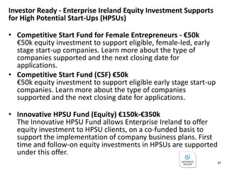 Get Investor Ready - Enterprise Ireland Pre Investment
Supports for High Potential Start-Ups (HPSUs)
• Competitive Feasibility Fund - North East Region - €25k
Fund to assist a new start-up company or individual
entrepreneur to investigate the viability of a new significant
growth orientated business or proposition to be located in
the North East Region (counties Louth, Cavan and Meath).
• Competitive Feasibility Fund for Female Entrepreneurs -
€25k
Fund to assist Female Entrepreneurs to investigate the
viability of a new growth orientated business that can
succeed in global markets. The focus is on developing new
businesses that can move beyond the domestic market and
demonstrate real potential for internationalisation.
97
 