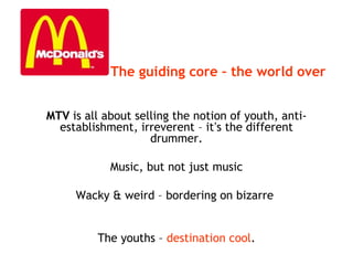 MTV is all about selling the notion of youth, anti-
establishment, irreverent – it’s the different
drummer.
Music, but not just music
Wacky & weird – bordering on bizarre
The youths – destination cool.
The guiding core – the world over
 