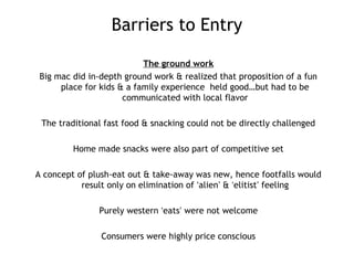 Barriers to Entry
The ground work
Big mac did in-depth ground work & realized that proposition of a fun
place for kids & a family experience held good…but had to be
communicated with local flavor
The traditional fast food & snacking could not be directly challenged
Home made snacks were also part of competitive set
A concept of plush-eat out & take-away was new, hence footfalls would
result only on elimination of ‘alien’ & ‘elitist’ feeling
Purely western ‘eats’ were not welcome
Consumers were highly price conscious
 