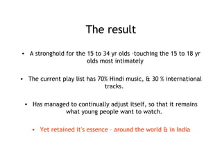 The result
• A stronghold for the 15 to 34 yr olds –touching the 15 to 18 yr
olds most intimately
• The current play list has 70% Hindi music, & 30 % international
tracks.
• Has managed to continually adjust itself, so that it remains
what young people want to watch.
• Yet retained it’s essence – around the world & in India
 