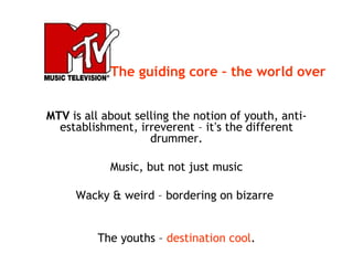 MTV is all about selling the notion of youth, anti-
establishment, irreverent – it’s the different
drummer.
Music, but not just music
Wacky & weird – bordering on bizarre
The youths – destination cool.
The guiding core – the world over
 