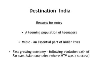 Destination India
Reasons for entry
• A teeming population of teenagers
• Music – an essential part of Indian lives
• Fast growing economy – following evolution path of
Far east Asian countries (where MTV was a success)
 