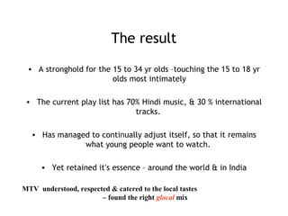 The result
• A stronghold for the 15 to 34 yr olds –touching the 15 to 18 yr
olds most intimately
• The current play list has 70% Hindi music, & 30 % international
tracks.
• Has managed to continually adjust itself, so that it remains
what young people want to watch.
• Yet retained it’s essence – around the world & in India
MTV understood, respected & catered to the local tastes
– found the right glocal mix
 