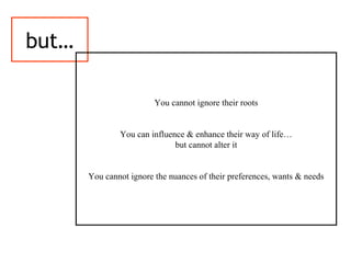 but…
You cannot ignore their roots
You can influence & enhance their way of life…
but cannot alter it
You cannot ignore the nuances of their preferences, wants & needs
 