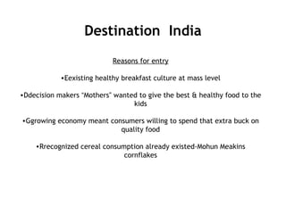 Destination India
Reasons for entry
•Eexisting healthy breakfast culture at mass level
•Ddecision makers “Mothers” wanted to give the best & healthy food to the
kids
•Ggrowing economy meant consumers willing to spend that extra buck on
quality food
•Rrecognized cereal consumption already existed-Mohun Meakins
cornflakes
 