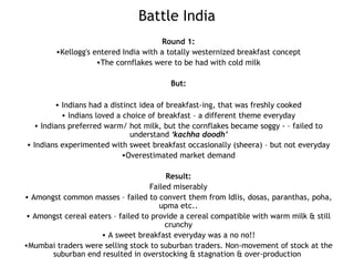 Battle India
Round 1:
•Kellogg's entered India with a totally westernized breakfast concept
•The cornflakes were to be had with cold milk
But:
• Indians had a distinct idea of breakfast-ing, that was freshly cooked
• Indians loved a choice of breakfast – a different theme everyday
• Indians preferred warm/ hot milk, but the cornflakes became soggy - – failed to
understand ‘kachha doodh’
• Indians experimented with sweet breakfast occasionally (sheera) – but not everyday
•Overestimated market demand
Result:
Failed miserably
• Amongst common masses – failed to convert them from Idlis, dosas, paranthas, poha,
upma etc..
• Amongst cereal eaters – failed to provide a cereal compatible with warm milk & still
crunchy
• A sweet breakfast everyday was a no no!!
•Mumbai traders were selling stock to suburban traders. Non-movement of stock at the
suburban end resulted in overstocking & stagnation & over-production
 