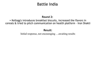 Battle India
Round 2:
• Kellogg's introduces breakfast biscuits, increased the flavors in
cereals & tried to pitch communication on health platform – Iron Shakti
Result:
Initial response, not encouraging …awaiting results
 