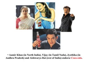 • Aamir Khan (in North India), Vijay (in Tamil Nadu), Jyothika (in
Andhra Pradesh) and Aishwarya Rai (rest of India) endorse Coca cola.
 