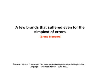 A few brands that suffered even for the
simplest of errors
(Brand bloopers)
Source: "Literal Translations Can Sabotage Marketing Campaigns Selling in a 2nd
Language."   Business Mexico.   June 1993.
 