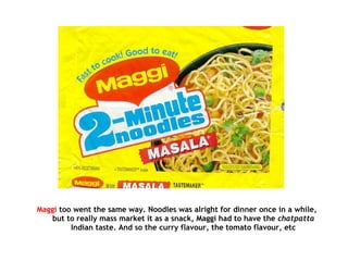 Maggi too went the same way. Noodles was alright for dinner once in a while,
but to really mass market it as a snack, Maggi had to have the chatpatta
Indian taste. And so the curry flavour, the tomato flavour, etc
 