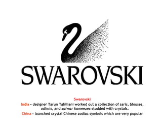 Swarovski
India - designer Tarun Tahiliani worked out a collection of saris, blouses,
odhnis, and salwar kameezes studded with crystals.
China - launched crystal Chinese zodiac symbols which are very popular
 
