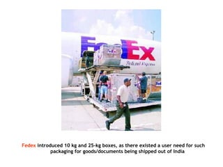 Fedex introduced 10 kg and 25-kg boxes, as there existed a user need for such
packaging for goods/documents being shipped out of India
 