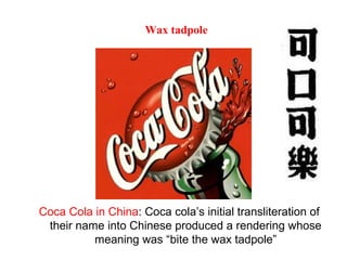 Coca Cola in China: Coca cola’s initial transliteration of
their name into Chinese produced a rendering whose
meaning was “bite the wax tadpole”
Wax tadpole
 