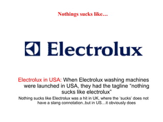 Electrolux in USA: When Electrolux washing machines
were launched in USA, they had the tagline “nothing
sucks like electrolux”
Nothing sucks like Electrolux was a hit in UK, where the ‘sucks’ does not
have a slang connotation..but in US…it obviously does
Nothings sucks like…
 