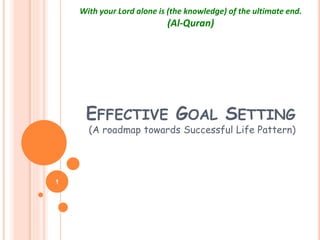 EFFECTIVE GOAL SETTING
(A roadmap towards Successful Life Pattern)
1
With your Lord alone is (the knowledge) of the ultimate end.
(Al-Quran)
 