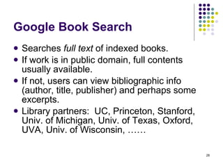 Google Book Search Searches  full text  of indexed books. If work is in public domain, full contents usually available. If not, users can view bibliographic info (author, title, publisher) and perhaps some excerpts. Library partners:  UC, Princeton, Stanford, Univ. of Michigan, Univ. of Texas, Oxford, UVA, Univ. of Wisconsin, …… 