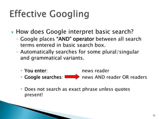    How does Google interpret basic search?
    ◦ Google places “AND” operator between all search
      terms entered in basic search box.
    ◦ Automatically searches for some plural/singular
      and grammatical variants.

      You enter:              news reader
      Google searches:        news AND reader OR readers

      Does not search as exact phrase unless quotes
       present!



                                                            12
 