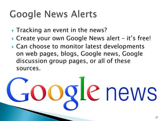    Tracking an event in the news?
   Create your own Google News alert – it’s free!
   Can choose to monitor latest developments
    on web pages, blogs, Google news, Google
    discussion group pages, or all of these
    sources.




                                                     27
 