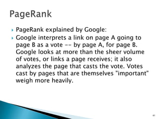    PageRank explained by Google:
   Google interprets a link on page A going to
    page B as a vote -- by page A, for page B.
    Google looks at more than the sheer volume
    of votes, or links a page receives; it also
    analyzes the page that casts the vote. Votes
    cast by pages that are themselves "important"
    weigh more heavily.




                                                    41
 