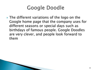    The different variations of the logo on the
    Google home page that the company uses for
    different seasons or special days such as
    birthdays of famous people. Google Doodles
    are very clever, and people look forward to
    them




                                                  43
 