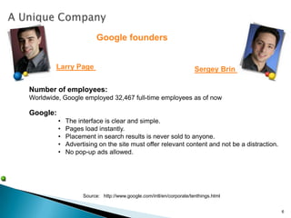 Google founders


        Larry Page                                                    Sergey Brin

Number of employees:
Worldwide, Google employed 32,467 full-time employees as of now

Google:
          •   The interface is clear and simple.
          •   Pages load instantly.
          •   Placement in search results is never sold to anyone.
          •   Advertising on the site must offer relevant content and not be a distraction.
          •   No pop-up ads allowed.




                    Source: http://www.google.com/intl/en/corporate/tenthings.html


                                                                                              6
 