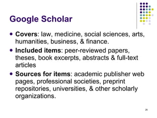 Google Scholar Covers : law, medicine, social sciences, arts, humanities, business, & finance. Included items : peer-reviewed papers, theses, book excerpts, abstracts & full-text articles Sources for items : academic publisher web pages, professional societies, preprint repositories, universities, & other scholarly organizations.  