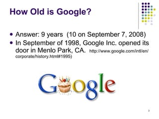 How Old is Google? Answer: 9 years  (10 on September 7, 2008) In September of 1998, Google Inc. opened its door in Menlo Park, CA.  http://www.google.com/intl/en/corporate/history.html#1995) 