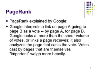 PageRank PageRank explained by Google: Google interprets a link on page A going to page B as a vote -- by page A, for page B. Google looks at more than the sheer volume of votes, or links a page receives; it also analyzes the page that casts the vote. Votes cast by pages that are themselves "important" weigh more heavily. 