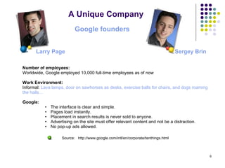 A Unique Company Number of employees:  Worldwide, Google employed 10,000 full-time employees as of now Work Environment: Informal:  Lava lamps, door on sawhorses as desks, exercise balls for chairs, and dogs roaming  the halls…   Google: The interface is clear and simple.  Pages load instantly.  Placement in search results is never sold to anyone.  Advertising on the site must offer relevant content and not be a distraction.  No pop-up ads allowed. Google founders  Sergey Brin   Larry Page   Source:  http://www.google.com/intl/en/corporate/tenthings.html 