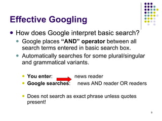 Effective Googling How does Google interpret basic search?  Google places  “AND” operator  between all search terms entered in basic search box.  Automatically searches for some plural/singular and grammatical variants. You enter :  news reader Google searches :  news AND reader OR readers Does not search as exact phrase unless quotes present! 