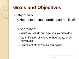 Goals and Objectives
 Objectives:
 Needs to be measurable and realistic!

 Addresses:
   What you will do and how you intend to do it
   Quantification of when, for how many, or by
    how much
   Statement of the results you expect


                             Building Community: One Project at a Time!
                             CG Hylton                                    103
 