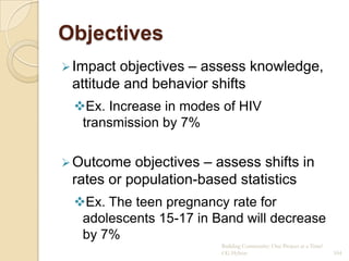 Objectives
 Impact objectives – assess knowledge,
 attitude and behavior shifts
 Ex. Increase in modes of HIV
  transmission by 7%

 Outcome  objectives – assess shifts in
 rates or population-based statistics
 Ex. The teen pregnancy rate for
  adolescents 15-17 in Band will decrease
  by 7%
                         Building Community: One Project at a Time!
                         CG Hylton                                    104
 