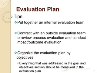 Evaluation Plan
Tips:
 Put together an internal evaluation team

 Contract with an outside evaluation team
  to review process evaluation and conduct
  impact/outcome evaluation

 Organize the evaluation plan by
  objectives
   Everything that was addressed in the goal and
    objectives section should be measured One Project at a Time!
                                 Building Community:
                                                     in the
    evaluation plan              CG Hylton                         114
 
