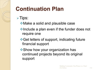 Continuation Plan
 Tips:
 Make a solid and plausible case
 Include a plan even if the funder does not
  require one
 Get letters of support, indicating future
  financial support
 Show how your organization has
  continued projects beyond its original
  support
                          Building Community: One Project at a Time!
                          CG Hylton                                    116
 