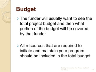 Budget
 The funder will usually want to see the
 total project budget and then what
 portion of the budget will be covered
 by that funder

 All resources that are required to
 initiate and maintain your program
 should be included in the total budget

                       Building Community: One Project at a Time!
                       CG Hylton                                    117
 