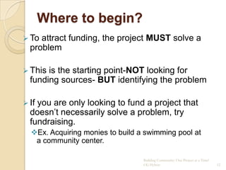 Where to begin?
 To attract funding, the project MUST solve a
  problem

 This is the starting point-NOT looking for
  funding sources- BUT identifying the problem

 Ifyou are only looking to fund a project that
  doesn‟t necessarily solve a problem, try
  fundraising.
  Ex. Acquiring monies to build a swimming pool at
   a community center.

                                  Building Community: One Project at a Time!
                                  CG Hylton                                    12
 