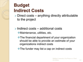 Budget
Indirect Costs
 Directcosts – anything directly attributable
 to the project

 Indirect   costs – additional costs
  Maintenance, utilities, etc.
  The financial department of your organization
   should be able to provide an estimate of your
   organizations indirect costs
  The funder may list a cap on indirect costs


                                  Building Community: One Project at a Time!
                                  CG Hylton                                    122
 