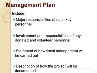 Management Plan
 Include:

  Major responsibilities of each key
   personnel


  Involvement and responsibilities of any
   donated and volunteer personnel

  Statement of how fiscal management will
   be carried out

  Description of how the project will be Project at a Time!
                               Building Community: One
   documented                  CG Hylton                       130
 