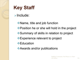 Key Staff
 Include:

 Name, title and job function
 Position he or she will hold in the project
 Summary of skills in relation to project
 Experience relevant to project
 Education
 Awards and/or publications

                          Building Community: One Project at a Time!
                          CG Hylton                                    136
 