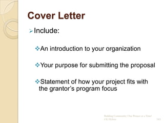 Cover Letter
 Include:


 An introduction to your organization

 Your purpose for submitting the proposal

 Statement of how your project fits with
  the grantor‟s program focus



                         Building Community: One Project at a Time!
                         CG Hylton                                    143
 