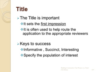 Title
 The   Title is important
 It sets the first impression
 It is often used to help route the
  application to the appropriate reviewers

 Keys   to success
 Informative , Succinct, Interesting
 Specify the population of interest


                             Building Community: One Project at a Time!
                             CG Hylton                                    147
 