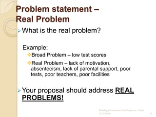 Problem statement –
Real Problem
 What   is the real problem?

 Example:
   Broad Problem – low test scores
   Real Problem – lack of motivation,
    absenteeism, lack of parental support, poor
    tests, poor teachers, poor facilities


 Your
    proposal should address REAL
 PROBLEMS!
                                 Building Community: One Project at a Time!
                                 CG Hylton                                    15
 