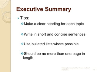 Executive Summary
 Tips:
 Make a clear heading for each topic

 Write in short and concise sentences

 Use bulleted lists where possible

 Should be no more than one page in
  length

                         Building Community: One Project at a Time!
                         CG Hylton                                    155
 