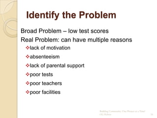 Identify the Problem
Broad Problem – low test scores
Real Problem: can have multiple reasons
 lack of motivation
 absenteeism
 lack of parental support
 poor tests
 poor teachers
 poor facilities


                             Building Community: One Project at a Time!
                             CG Hylton                                    16
 