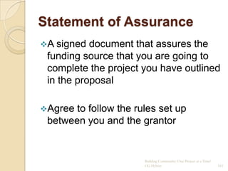 Statement of Assurance
A signed  document that assures the
 funding source that you are going to
 complete the project you have outlined
 in the proposal

Agree to follow the rules set up
 between you and the grantor


                       Building Community: One Project at a Time!
                       CG Hylton                                    161
 