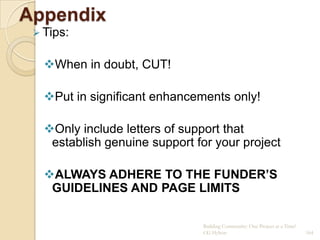 Appendix
  Tips:


   When in doubt, CUT!

   Put in significant enhancements only!

   Only include letters of support that
    establish genuine support for your project

   ALWAYS ADHERE TO THE FUNDER’S
    GUIDELINES AND PAGE LIMITS

                               Building Community: One Project at a Time!
                               CG Hylton                                    164
 