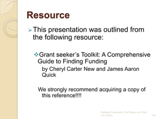 Resource
 Thispresentation was outlined from
 the following resource:

 Grant seeker‟s Toolkit: A Comprehensive
  Guide to Finding Funding
    by Cheryl Carter New and James Aaron
    Quick

   We strongly recommend acquiring a copy of
    this reference!!!!

                           Building Community: One Project at a Time!
                           CG Hylton                                    166
 