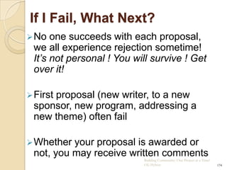 If I Fail, What Next?
 No  one succeeds with each proposal,
 we all experience rejection sometime!
 It’s not personal ! You will survive ! Get
 over it!

 First
     proposal (new writer, to a new
 sponsor, new program, addressing a
 new theme) often fail

 Whether your proposal is awarded or
 not, you may receive written comments
                           Building Community: One Project at a Time!
                           CG Hylton                                    174
 
