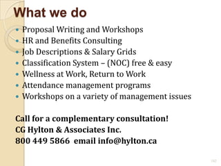 What we do
   Proposal Writing and Workshops
   HR and Benefits Consulting
   Job Descriptions & Salary Grids
   Classification System – (NOC) free & easy
   Wellness at Work, Return to Work
   Attendance management programs
   Workshops on a variety of management issues

Call for a complementary consultation!
CG Hylton & Associates Inc.
800 449 5866 email info@hylton.ca

                                                  182
 